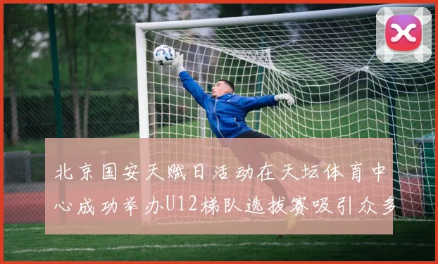 北京国安天赋日活动在天坛体育中心成功举办U12梯队选拔赛吸引众多小球员参与