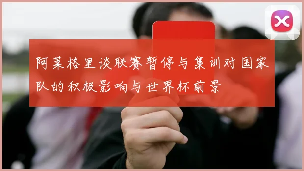 阿莱格里谈联赛暂停与集训对国家队的积极影响与世界杯前景