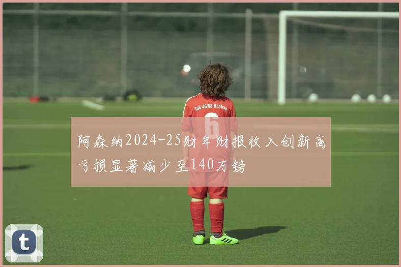 阿森纳2024-25财年财报收入创新高亏损显著减少至140万镑