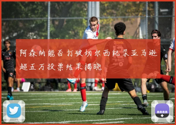 阿森纳能否打破切尔西纪录亚马逊超五万投票结果揭晓
