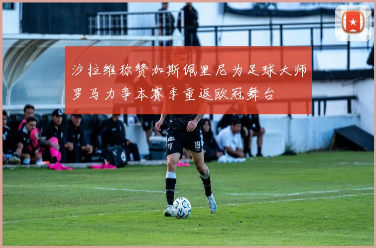 沙拉维称赞加斯佩里尼为足球大师罗马力争本赛季重返欧冠舞台