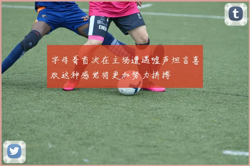 字母哥首次在主场遭遇嘘声坦言喜欢这种感觉将更加努力拼搏