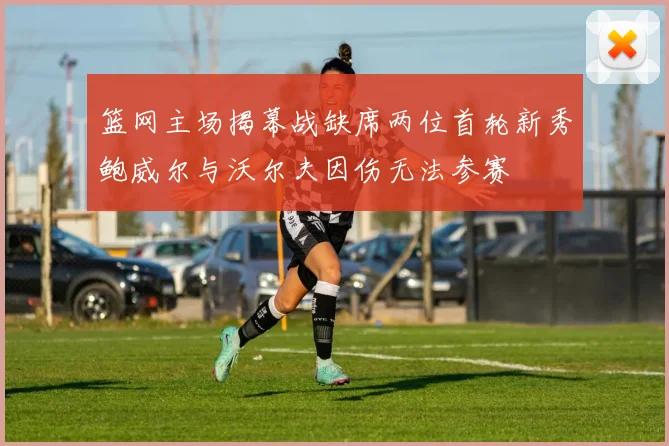 篮网主场揭幕战缺席两位首轮新秀鲍威尔与沃尔夫因伤无法参赛