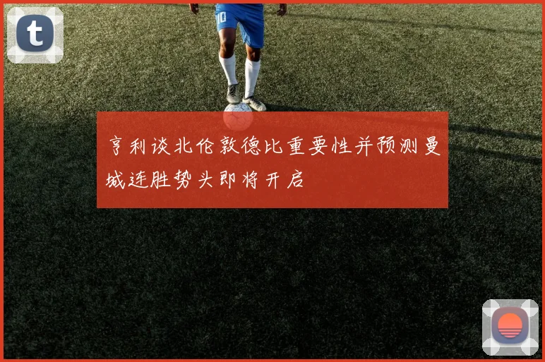 亨利谈北伦敦德比重要性并预测曼城连胜势头即将开启